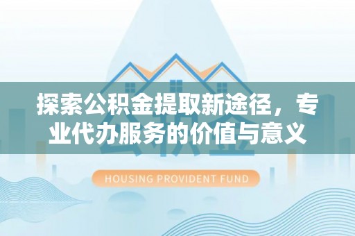 云阳探索公积金提取新途径，专业代办服务的价值与意义