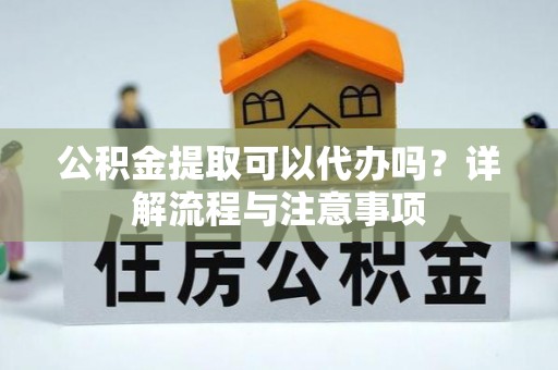 云阳公积金提取可以代办吗？详解流程与注意事项