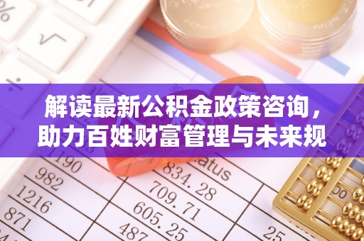 云阳解读最新公积金政策咨询，助力百姓财富管理与未来规划