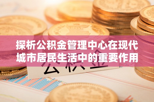 云阳探析公积金管理中心在现代城市居民生活中的重要作用