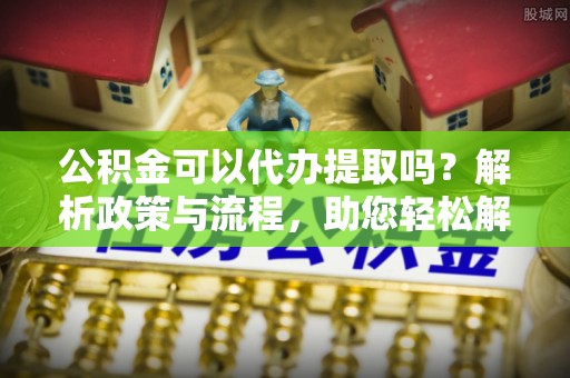 云阳公积金可以代办提取吗？解析政策与流程，助您轻松解决疑问