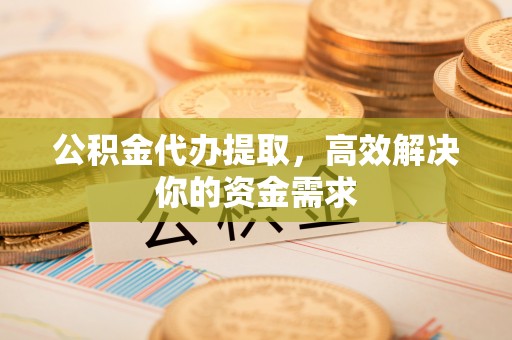 云阳公积金代办提取，高效解决你的资金需求