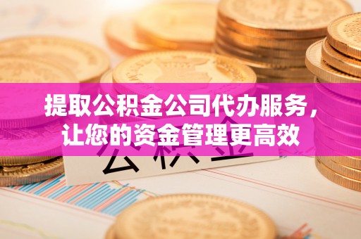 云阳提取公积金公司代办服务，让您的资金管理更高效