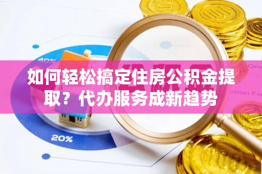 云阳如何轻松搞定住房公积金提取？代办服务成新趋势