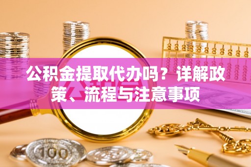 云阳公积金提取代办吗？详解政策、流程与注意事项