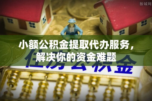 云阳小额公积金提取代办服务，解决你的资金难题