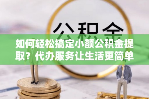 云阳如何轻松搞定小额公积金提取？代办服务让生活更简单