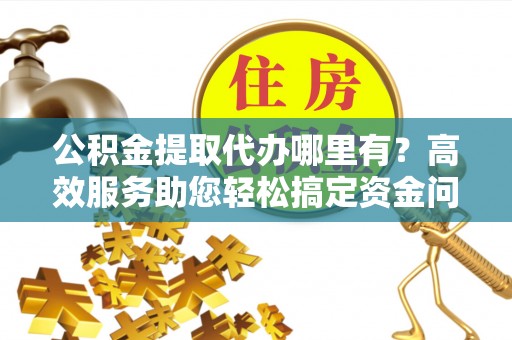 云阳公积金提取代办哪里有？高效服务助您轻松搞定资金问题