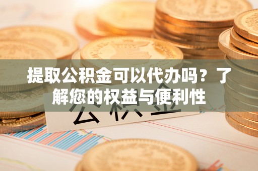 云阳提取公积金可以代办吗？了解您的权益与便利性