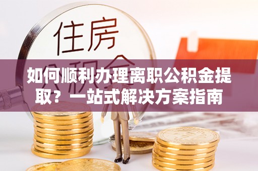 云阳如何顺利办理离职公积金提取？一站式解决方案指南