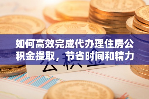 云阳如何高效完成代办理住房公积金提取，节省时间和精力？