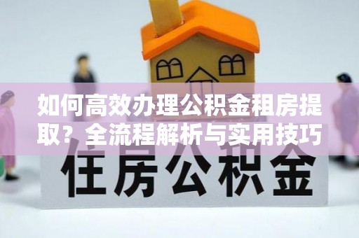 云阳如何高效办理公积金租房提取？全流程解析与实用技巧