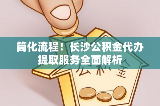 云阳简化流程！长沙公积金代办提取服务全面解析