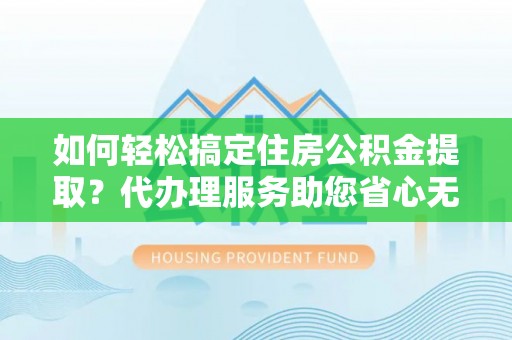 云阳如何轻松搞定住房公积金提取？代办理服务助您省心无忧