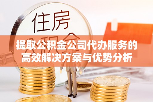 云阳提取公积金公司代办服务的高效解决方案与优势分析