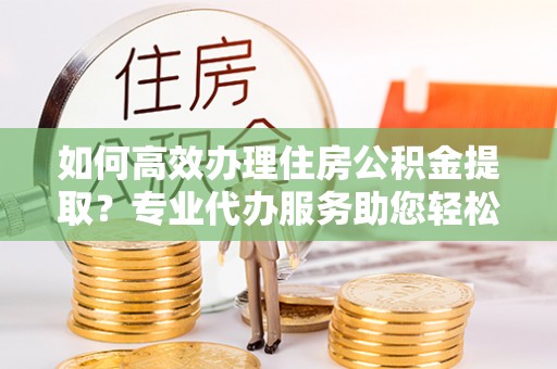 云阳如何高效办理住房公积金提取？专业代办服务助您轻松解决难题