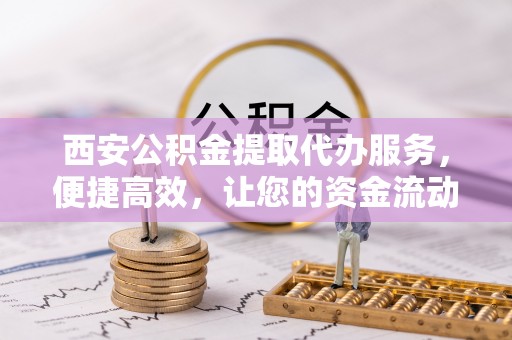 云阳西安公积金提取代办服务，便捷高效，让您的资金流动更灵活