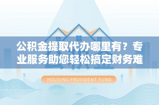云阳公积金提取代办哪里有？专业服务助您轻松搞定财务难题