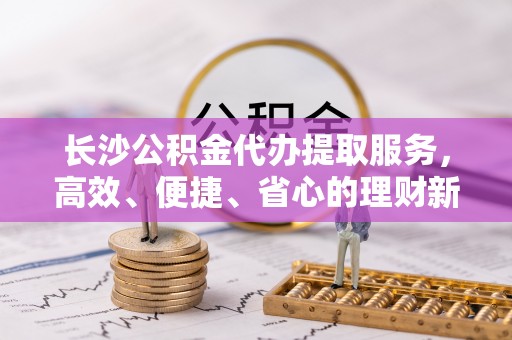 云阳长沙公积金代办提取服务，高效、便捷、省心的理财新选择