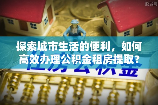 云阳探索城市生活的便利，如何高效办理公积金租房提取？