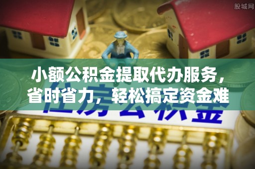 云阳小额公积金提取代办服务，省时省力，轻松搞定资金难题