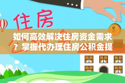 云阳如何高效解决住房资金需求？掌握代办理住房公积金提取技巧是关键