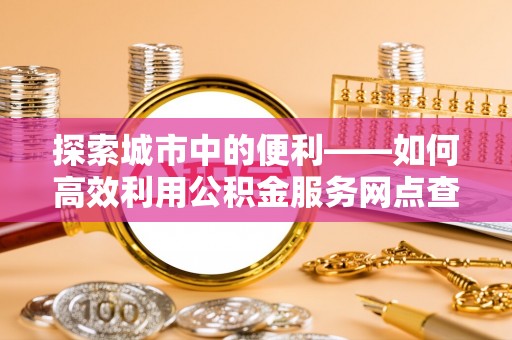 云阳探索城市中的便利——如何高效利用公积金服务网点查询功能