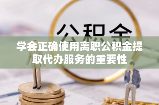 云阳学会正确使用离职公积金提取代办服务的重要性