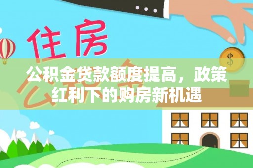云阳公积金贷款额度提高，政策红利下的购房新机遇