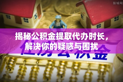 云阳揭秘公积金提取代办时长，解决你的疑惑与困扰