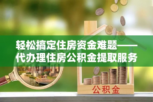 云阳轻松搞定住房资金难题——代办理住房公积金提取服务详解