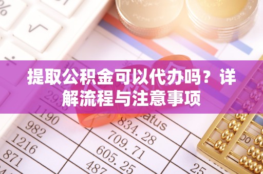 云阳提取公积金可以代办吗？详解流程与注意事项