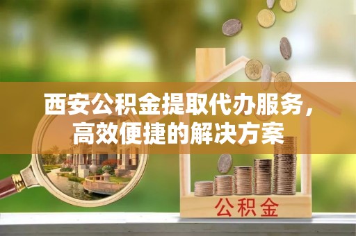 云阳西安公积金提取代办服务，高效便捷的解决方案