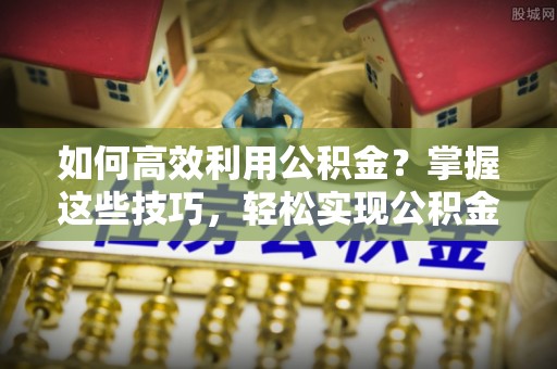 云阳如何高效利用公积金？掌握这些技巧，轻松实现公积金代办提取