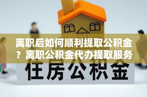 云阳离职后如何顺利提取公积金？离职公积金代办提取服务来帮忙