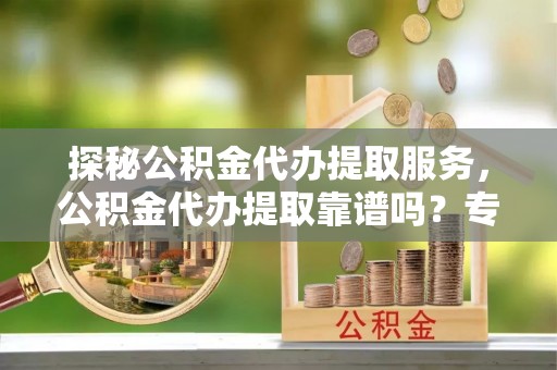 云阳探秘公积金代办提取服务，公积金代办提取靠谱吗？专业解读与实用指南