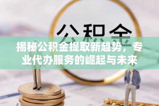 云阳揭秘公积金提取新趋势，专业代办服务的崛起与未来