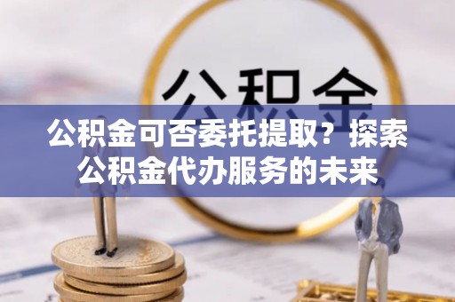 云阳公积金可否委托提取？探索公积金代办服务的未来