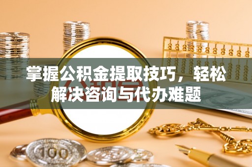 云阳掌握公积金提取技巧，轻松解决咨询与代办难题