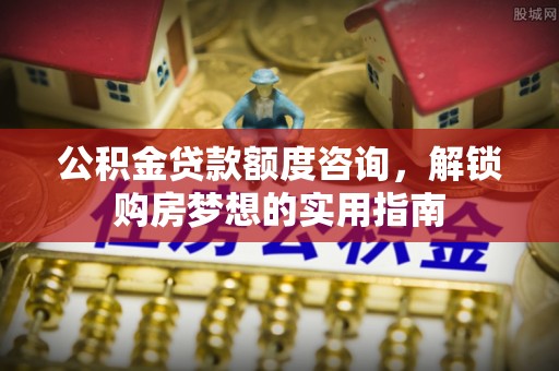 云阳公积金贷款额度咨询，解锁购房梦想的实用指南