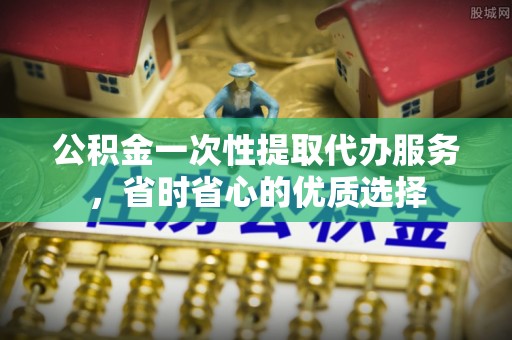 云阳公积金一次性提取代办服务，省时省心的优质选择