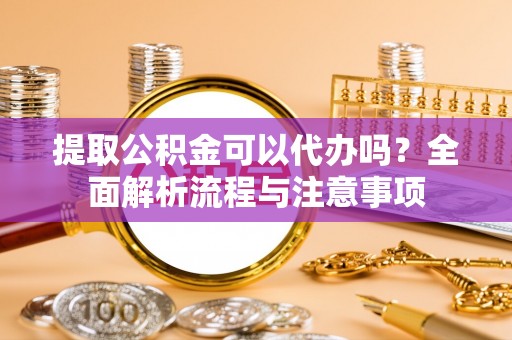 云阳提取公积金可以代办吗？全面解析流程与注意事项