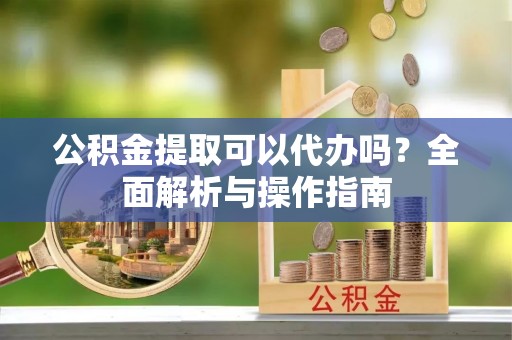 云阳公积金提取可以代办吗？全面解析与操作指南