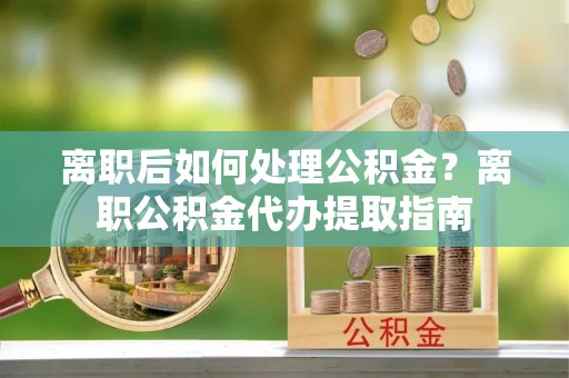 云阳离职后如何处理公积金？离职公积金代办提取指南