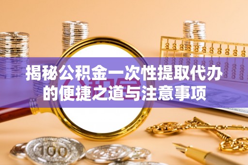 云阳揭秘公积金一次性提取代办的便捷之道与注意事项