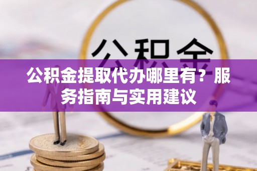 云阳公积金提取代办哪里有？服务指南与实用建议