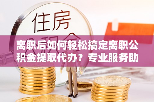 云阳离职后如何轻松搞定离职公积金提取代办？专业服务助你一臂之力