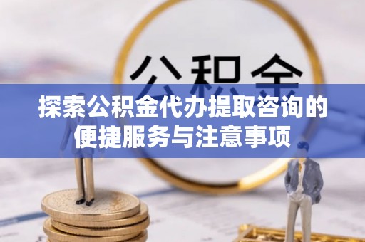 云阳探索公积金代办提取咨询的便捷服务与注意事项
