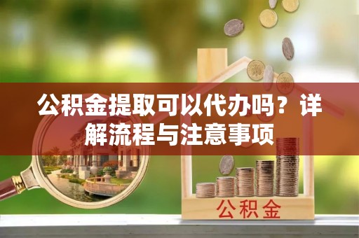 云阳公积金提取可以代办吗？详解流程与注意事项