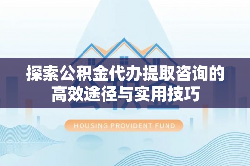云阳探索公积金代办提取咨询的高效途径与实用技巧